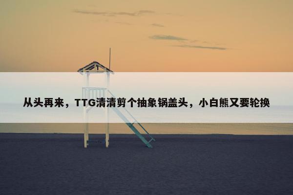 从头再来，TTG清清剪个抽象锅盖头，小白熊又要轮换