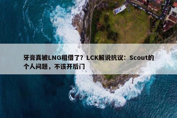 牙膏真被LNG租借了？LCK解说抗议：Scout的个人问题，不该开后门