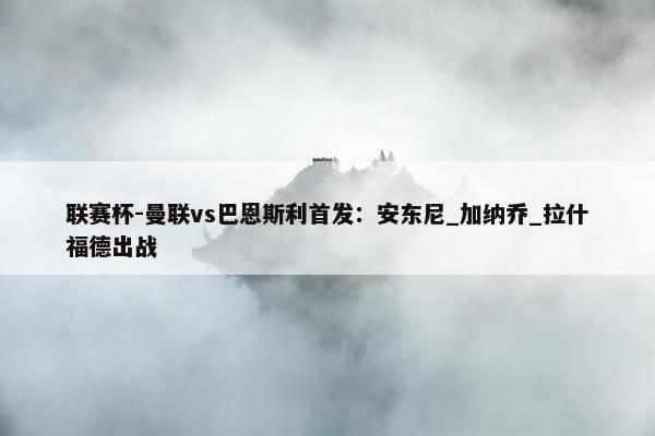 联赛杯-曼联vs巴恩斯利首发：安东尼_加纳乔_拉什福德出战