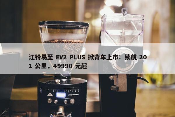 江铃易至 EV2 PLUS 掀背车上市：续航 201 公里，49990 元起