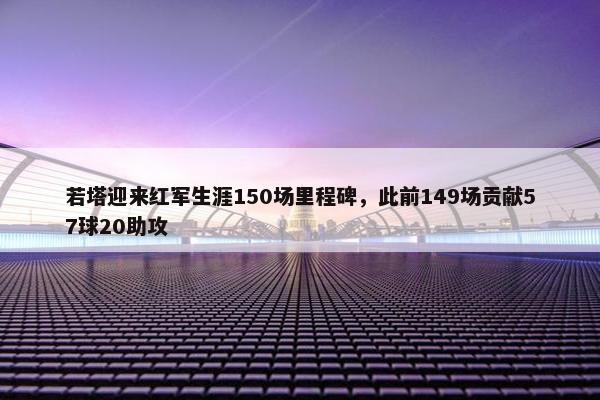 若塔迎来红军生涯150场里程碑，此前149场贡献57球20助攻