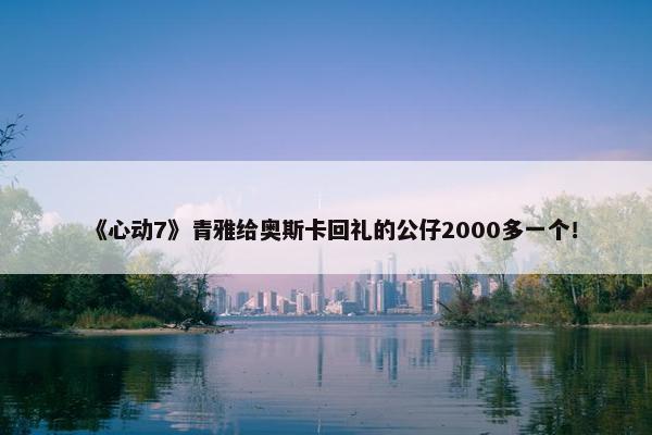 《心动7》青雅给奥斯卡回礼的公仔2000多一个！