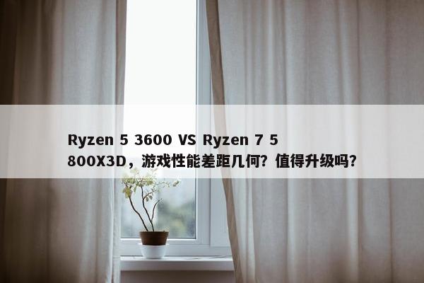 Ryzen 5 3600 VS Ryzen 7 5800X3D，游戏性能差距几何？值得升级吗？