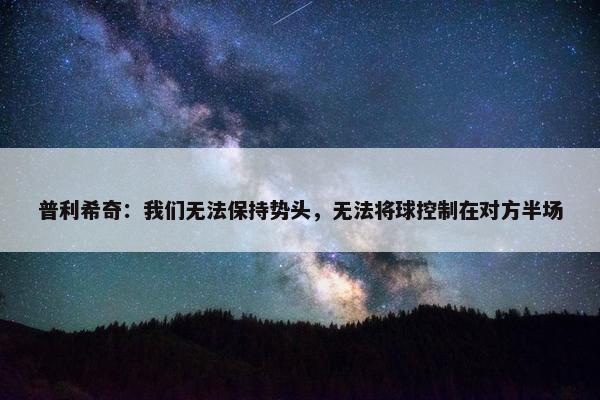 普利希奇：我们无法保持势头，无法将球控制在对方半场