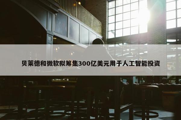 贝莱德和微软拟筹集300亿美元用于人工智能投资