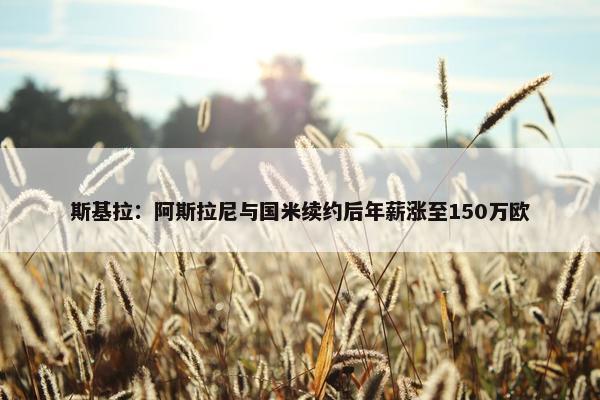 斯基拉：阿斯拉尼与国米续约后年薪涨至150万欧