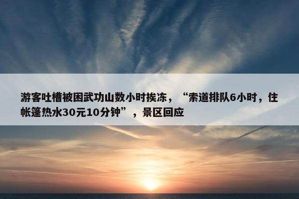 游客吐槽被困武功山数小时挨冻，“索道排队6小时，住帐篷热水30元10分钟”，景区回应