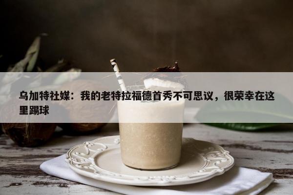 乌加特社媒：我的老特拉福德首秀不可思议，很荣幸在这里踢球