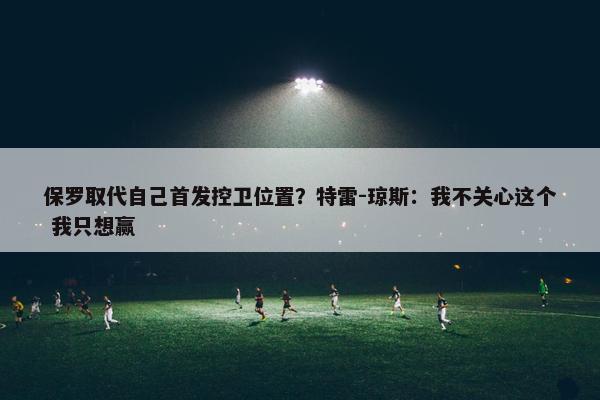 保罗取代自己首发控卫位置？特雷-琼斯：我不关心这个 我只想赢