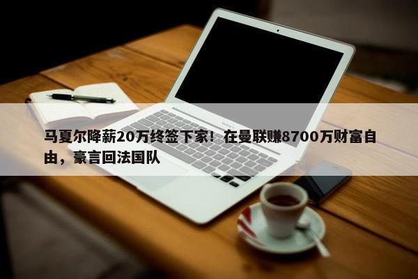 马夏尔降薪20万终签下家！在曼联赚8700万财富自由，豪言回法国队