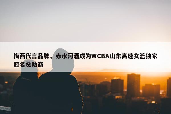 梅西代言品牌，赤水河酒成为WCBA山东高速女篮独家冠名赞助商