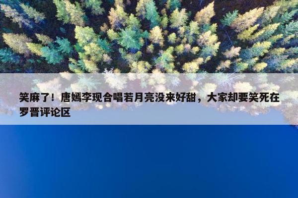 笑麻了！唐嫣李现合唱若月亮没来好甜，大家却要笑死在罗晋评论区