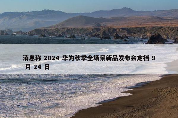 消息称 2024 华为秋季全场景新品发布会定档 9 月 24 日