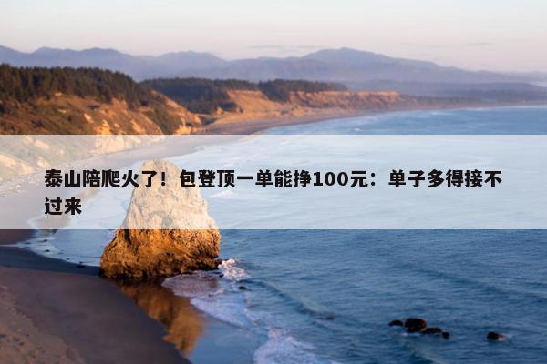 泰山陪爬火了！包登顶一单能挣100元：单子多得接不过来