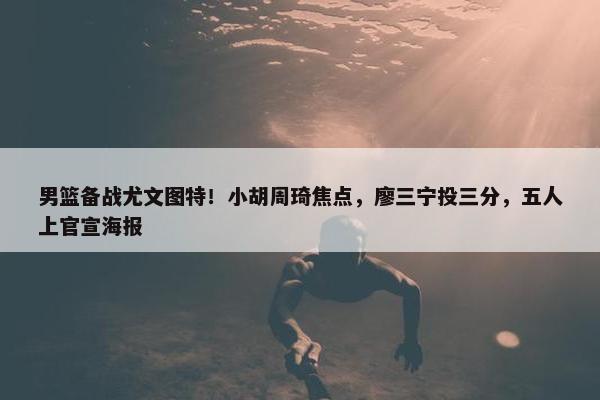 男篮备战尤文图特！小胡周琦焦点，廖三宁投三分，五人上官宣海报