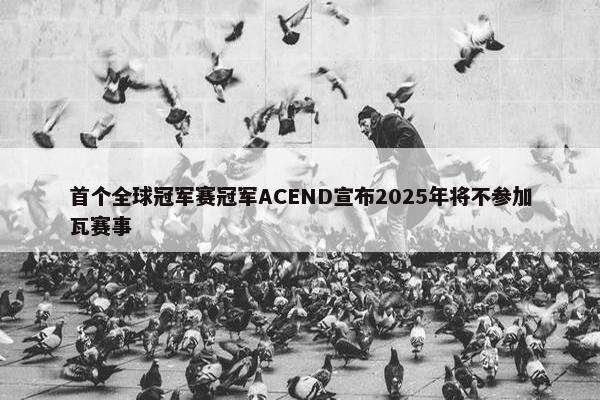 首个全球冠军赛冠军ACEND宣布2025年将不参加瓦赛事