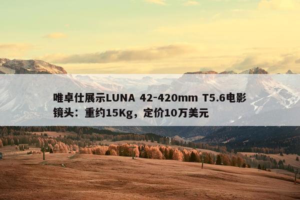 唯卓仕展示LUNA 42-420mm T5.6电影镜头：重约15Kg，定价10万美元