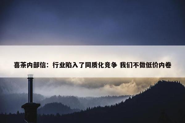 喜茶内部信：行业陷入了同质化竞争 我们不做低价内卷