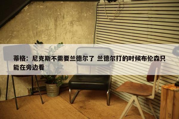 蒂格：尼克斯不需要兰德尔了 兰德尔打的时候布伦森只能在旁边看