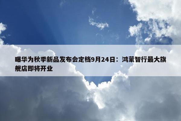 曝华为秋季新品发布会定档9月24日：鸿蒙智行最大旗舰店即将开业