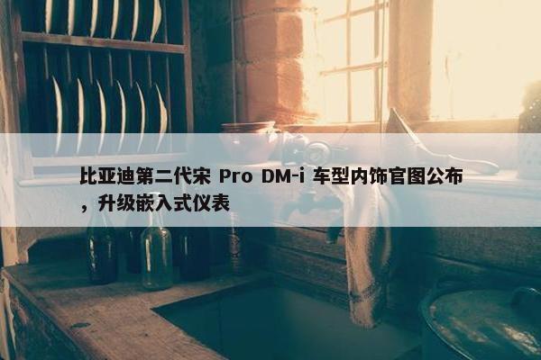 比亚迪第二代宋 Pro DM-i 车型内饰官图公布，升级嵌入式仪表