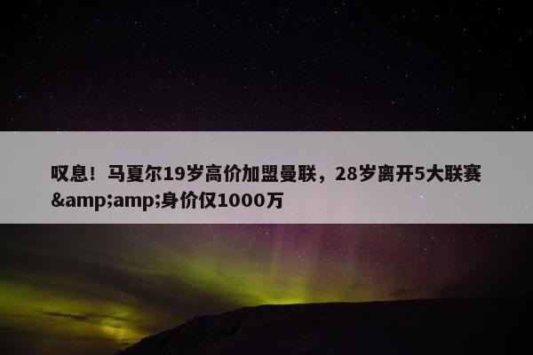 叹息！马夏尔19岁高价加盟曼联，28岁离开5大联赛&amp;身价仅1000万