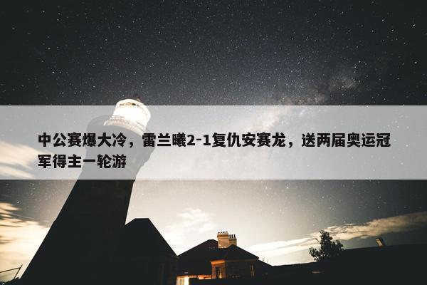 中公赛爆大冷，雷兰曦2-1复仇安赛龙，送两届奥运冠军得主一轮游