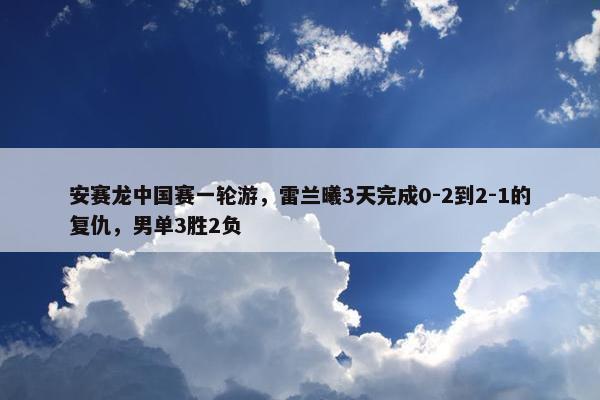 安赛龙中国赛一轮游，雷兰曦3天完成0-2到2-1的复仇，男单3胜2负