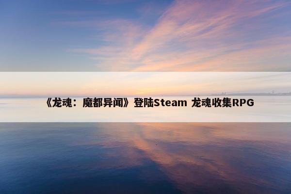 《龙魂：魔都异闻》登陆Steam 龙魂收集RPG