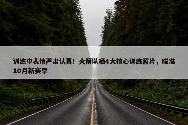 训练中表情严肃认真！火箭队晒4大核心训练照片，瞄准10月新赛季