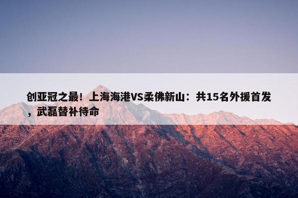 创亚冠之最！上海海港VS柔佛新山：共15名外援首发，武磊替补待命