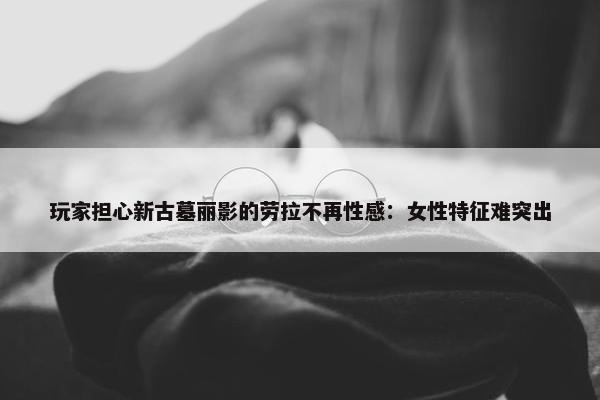 玩家担心新古墓丽影的劳拉不再性感：女性特征难突出