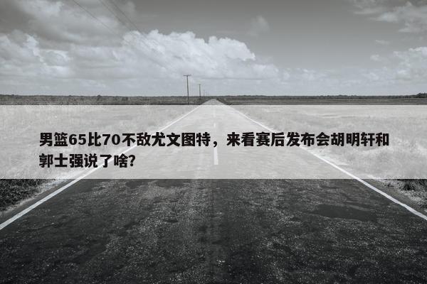 男篮65比70不敌尤文图特，来看赛后发布会胡明轩和郭士强说了啥？