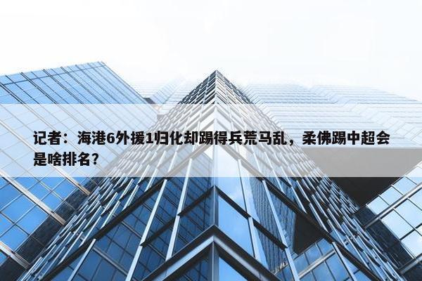 记者：海港6外援1归化却踢得兵荒马乱，柔佛踢中超会是啥排名？