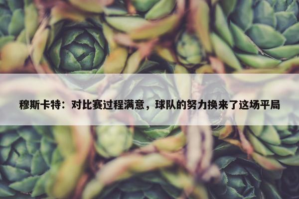 穆斯卡特：对比赛过程满意，球队的努力换来了这场平局