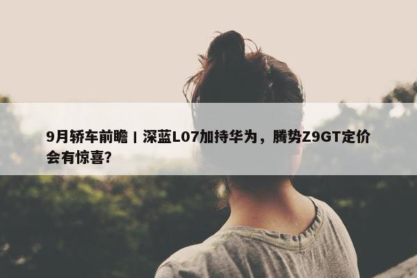 9月轿车前瞻丨深蓝L07加持华为，腾势Z9GT定价会有惊喜？