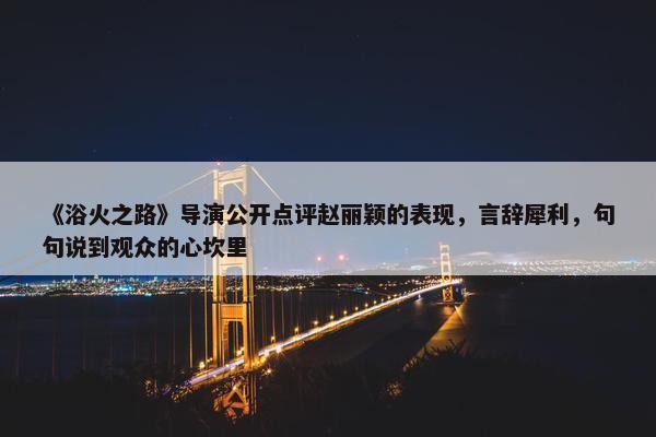 《浴火之路》导演公开点评赵丽颖的表现，言辞犀利，句句说到观众的心坎里