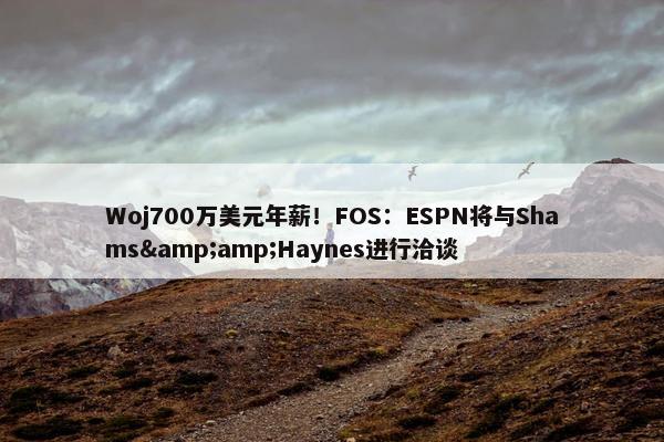 Woj700万美元年薪！FOS：ESPN将与Shams&amp;Haynes进行洽谈