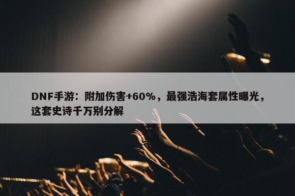 DNF手游：附加伤害+60%，最强浩海套属性曝光，这套史诗千万别分解