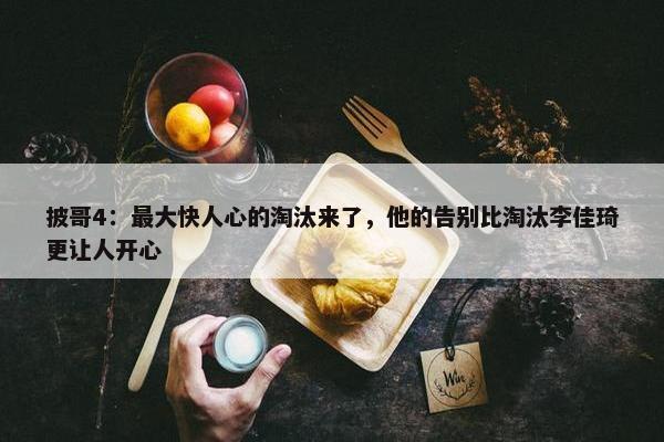 披哥4：最大快人心的淘汰来了，他的告别比淘汰李佳琦更让人开心