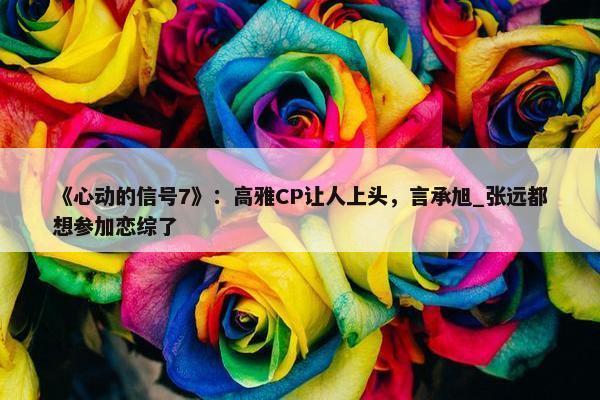 《心动的信号7》：高雅CP让人上头，言承旭_张远都想参加恋综了