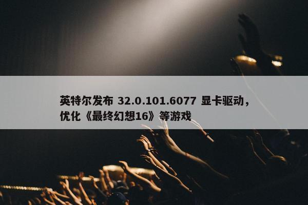 英特尔发布 32.0.101.6077 显卡驱动，优化《最终幻想16》等游戏