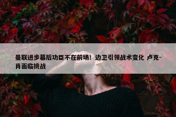 曼联进步幕后功臣不在前场！边卫引领战术变化 卢克-肖面临挑战