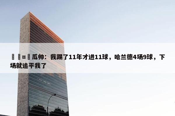 🤯瓜帅：我踢了11年才进11球，哈兰德4场9球，下场就追平我了