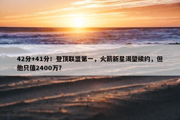 42分+41分！登顶联盟第一，火箭新星渴望续约，但他只值2400万？