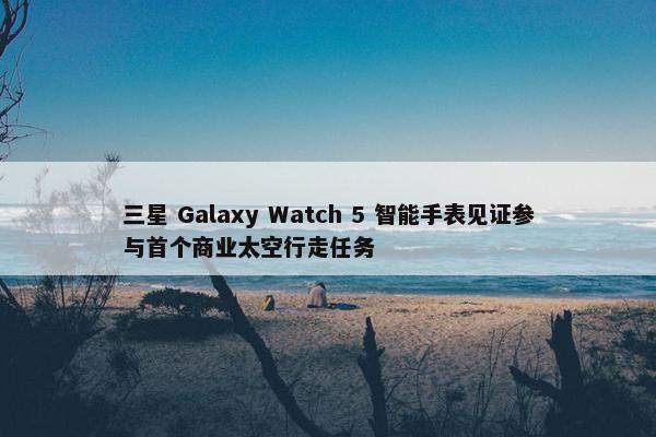 三星 Galaxy Watch 5 智能手表见证参与首个商业太空行走任务