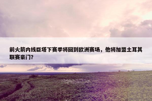 前火箭内线巨塔下赛季将回到欧洲赛场，他将加盟土耳其联赛豪门？