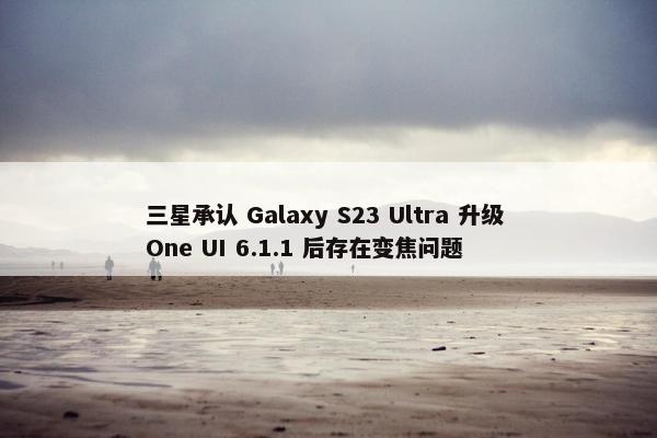 三星承认 Galaxy S23 Ultra 升级 One UI 6.1.1 后存在变焦问题