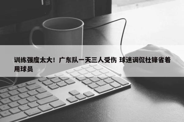 训练强度太大！广东队一天三人受伤 球迷调侃杜锋省着用球员