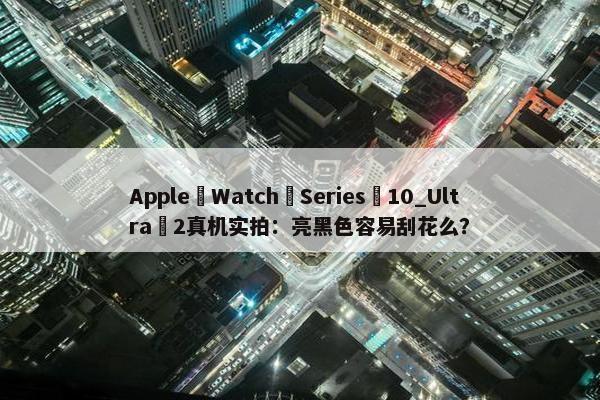 Apple Watch Series 10_Ultra 2真机实拍：亮黑色容易刮花么？